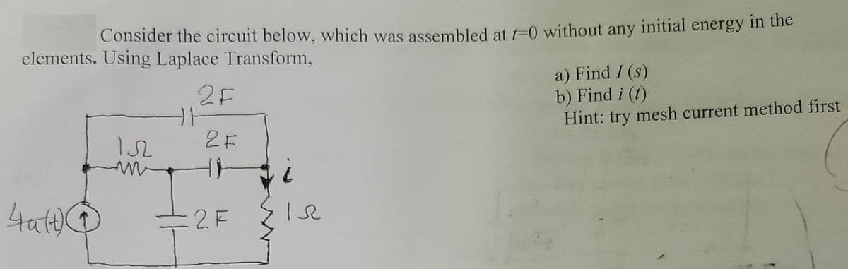 Consider the circuit below, which was assembled at f=0 without any initial energy in the
elements. Using Laplace Transform,
a) Find I (s)
b) Find i (t)
Hint: try mesh current method first
2F
2F
4at)
:2F
