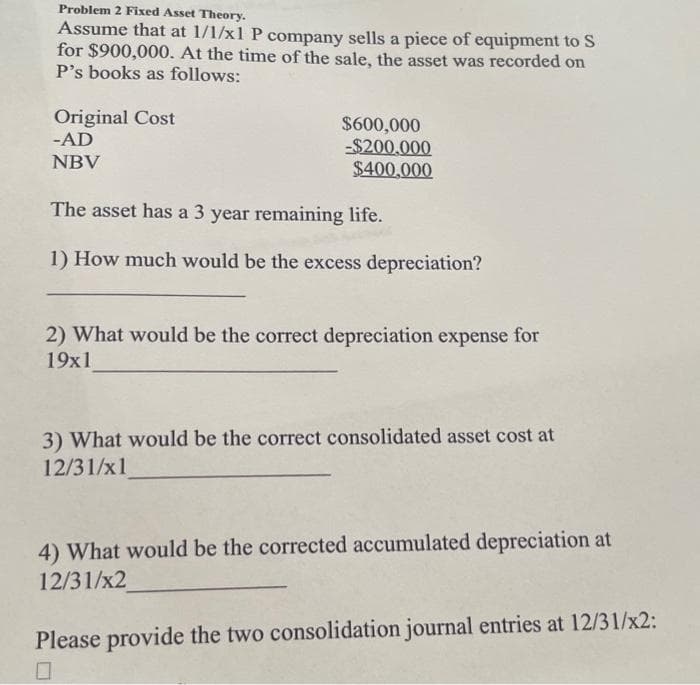 Problem 2 Fixed Asset Theory.
Assume that at 1/1/x1 P company sells a piece of equipment to S
for $900,000. At the time of the sale, the asset was recorded on
P's books as follows:
Original Cost
-AD
NBV
$600,000
-$200,000
$400,000
The asset has a 3 year remaining life.
1) How much would be the excess depreciation?
2) What would be the correct depreciation expense for
19x1
3) What would be the correct consolidated asset cost at
12/31/x1
4) What would be the corrected accumulated depreciation at
12/31/x2
Please provide the two consolidation journal entries at 12/31/x2: