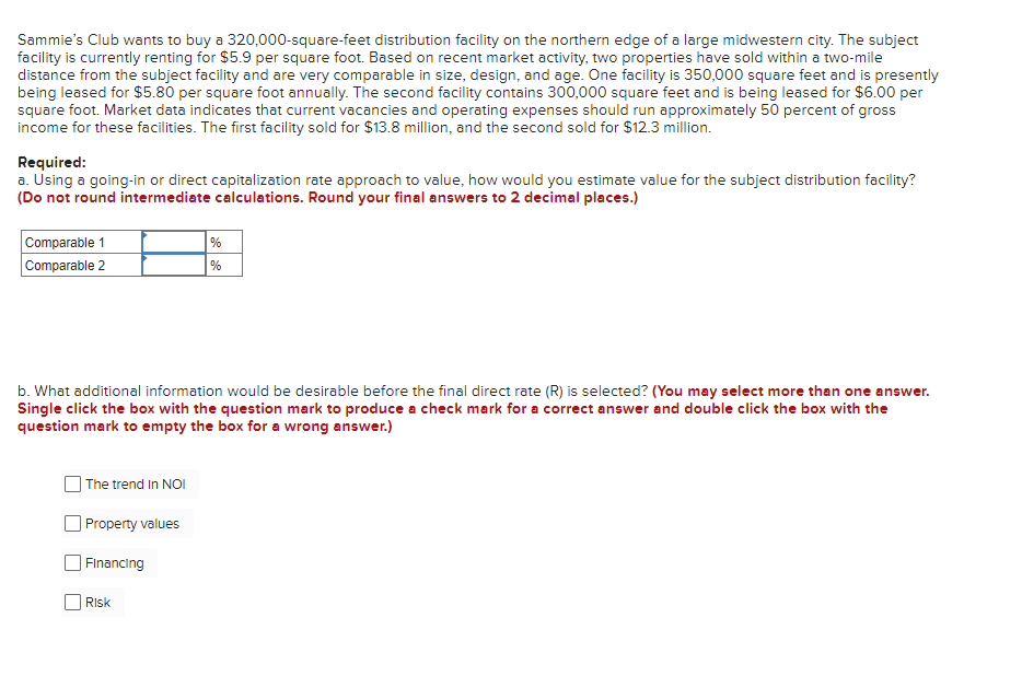 Sammie's Club wants to buy a 320,000-square-feet distribution facility on the northern edge of a large midwestern city. The subject
facility is currently renting for $5.9 per square foot. Based on recent market activity, two properties have sold within a two-mile
distance from the subject facility and are very comparable in size, design, and age. One facility is 350,000 square feet and is presently
being leased for $5.80 per square foot annually. The second facility contains 300,000 square feet and is being leased for $6.00 per
square foot. Market data indicates that current vacancies and operating expenses should run approximately 50 percent of gross
income for these facilities. The first facility sold for $13.8 million, and the second sold for $12.3 million.
Required:
a. Using a going-in or direct capitalization rate approach to value, how would you estimate value for the subject distribution facility?
(Do not round intermediate calculations. Round your final answers to 2 decimal places.)
Comparable 1
Comparable 2
b. What additional information would be desirable before the final direct rate (R) is selected? (You may select more than one answer.
Single click the box with the question mark to produce a check mark for a correct answer and double click the box with the
question mark to empty the box for a wrong answer.)
The trend In NOI
Property values
Financing
%
%
Risk