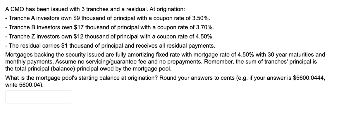 A CMO has been issued with 3 tranches and a residual. At origination:
- Tranche A investors own $9 thousand of principal with a coupon rate of 3.50%.
- Tranche B investors own $17 thousand of principal with a coupon rate of 3.70%.
- Tranche Z investors own $12 thousand of principal with a coupon rate of 4.50%.
- The residual carries $1 thousand of principal and receives all residual payments.
Mortgages backing the security issued are fully amortizing fixed rate with mortgage rate of 4.50% with 30 year maturities and
monthly payments. Assume no servicing/guarantee fee and no prepayments. Remember, the sum of tranches' principal is
the total principal (balance) principal owed by the mortgage pool.
What is the mortgage pool's starting balance at origination? Round your answers to cents (e.g. if your answer is $5600.0444,
write 5600.04).