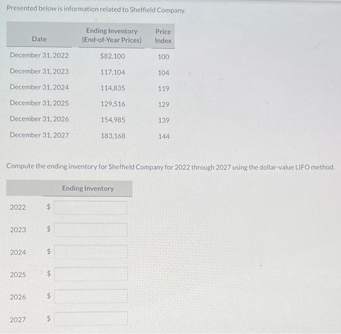 Presented below is information related to Sheffield Company.
December 31, 2022
December 31, 2023
December 31, 2024
December 31, 2025
December 31, 2026
December 31, 2027
2022
2023
2024
2025
Date
2026
2027
Ending Inventory
(End-of-Year Prices)
$
$82,100
117,104
114,835
129,516
154,985
183,168
Compute the ending inventory for Sheffield Company for 2022 through 2027 using the dollar-value LIFO method.
Price
Index
Ending Inventory
100
104
119
129
139
144