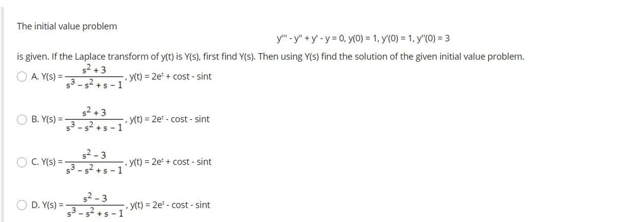 The initial value problem
y" - y" + y' - y = 0, y(0) = 1, y'(0) = 1, y"(0) = 3
is given. If the Laplace transform of y(t) is Y(s), first find Y(s). Then using Y(s) find the solution of the given initial value problem.
s2 +3
O A. Y(s) =
, y(t) = 2e + cost - sint
s3- s +s - 1
s2 +3
B. Y(s) =
y(t) = 2e - cost - sint
53- s2 +s - 1
s2 - 3
C. Y(s) =
y(t) = 2et + cost - sint
s3 - s2 +s - 1
s2 - 3
s3 - s? +s - 1
D. Y(s) =-
-, y(t) = 2e - cost - sint
