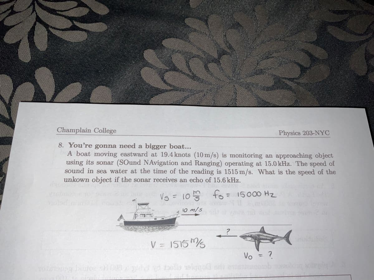 Champlain College
Physics 203-NYC
8. You're gonna need a bigger boat...
A boat moving eastward at 19.4 knots (10 m/s) is monitoring an approaching object
using its sonar (SOund NAvigation and Ranging) operating at 15.0 kHz. The speed of
sound in sea water at the time of the reading is 1515 m/s. What is the speed of the
unkown object if the sonar receives an echo of 15.6 kHz.
Vg = 10 fo= 15000 Hz
%3D
10 m/s
V = 1515
%3D
Vo = ?
