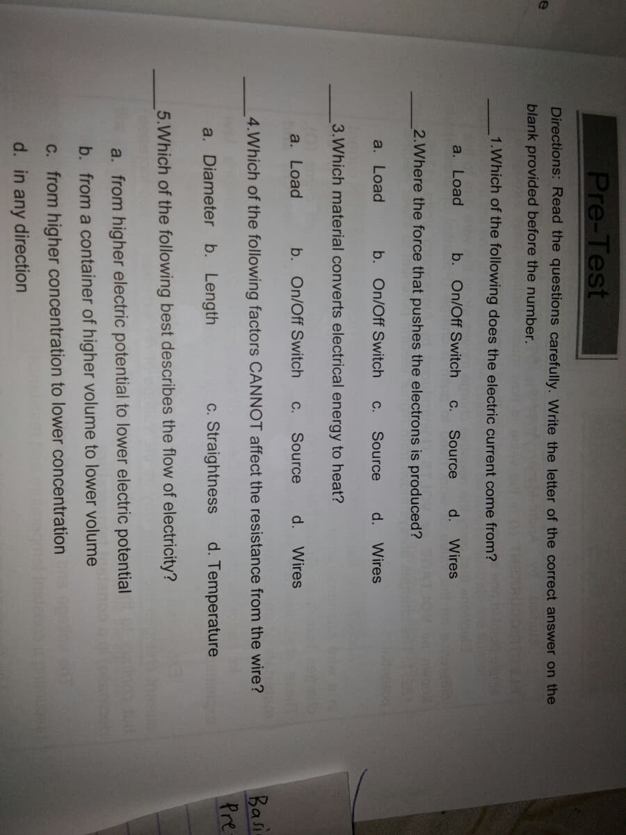 Pre-Test
Directions: Read the questions carefully. Write the letter of the correct answer on the
blank provided before the number.
1.Which of the following does the electric current come from?
a. Load
b. On/Off Switch
Source
d.
С.
Wires
2.Where the force that pushes the electrons is produced?
a. Load
b. On/Off Switch
Source
d.
Wires
С.
3.Which material converts electrical energy to heat?
a. Load
b. On/Off Switch
С.
Source
d.
Wires
Basi
Pre
4.Which of the following factors CANNOT affect the resistance from the wire?
a. Diameter b. Length
c. Straightness
d. Temperature
5.Which of the following best describes the flow of electricity?
a. from higher electric potential to lower electric potential
b. from a container of higher volume to lower volume
C. from higher concentration to lower concentration
d. in any direction
