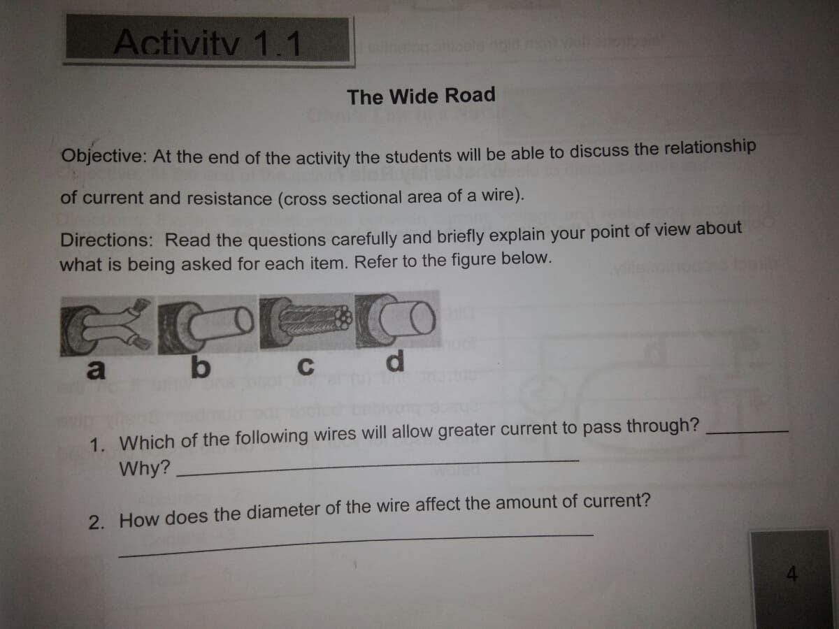 Activity 1.1
The Wide Road
Objective: At the end of the activity the students will be able to discuss the relationship
of current and resistance (cross sectional area of a wire).
Directions: Read the questions carefully and briefly explain your point of view about
what is being asked for each item. Refer to the figure below.
a
1. Which of the following wires will allow greater current to pass through?
Why?
2. How does the diameter of the wire affect the amount of current?
