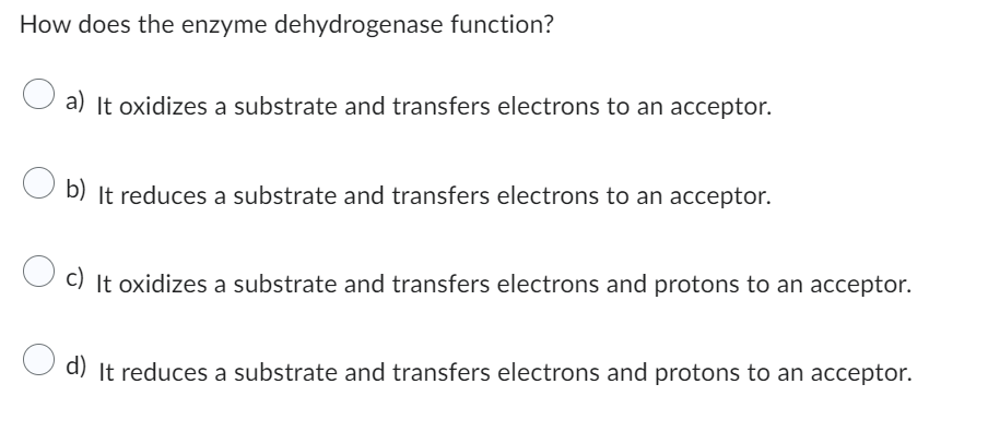 How does the enzyme dehydrogenase function?
O a) It oxidizes a substrate and transfers electrons to an acceptor.
b) It reduces a substrate and transfers electrons to an acceptor.
c) It oxidizes a substrate and transfers electrons and protons to an acceptor.
d) It reduces a substrate and transfers electrons and protons to an acceptor.