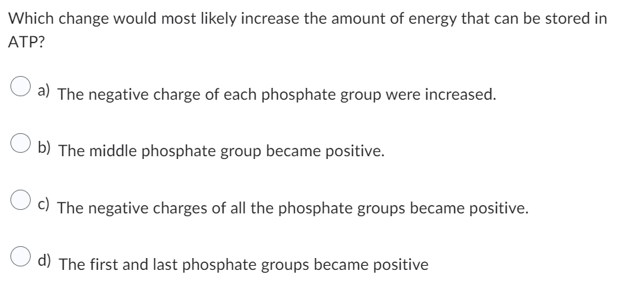 Which change would most likely increase the amount of energy that can be stored in
ATP?
a) The negative charge of each phosphate group were increased.
Ob) The middle phosphate group became positive.
c) The negative charges of all the phosphate groups became positive.
d) The first and last phosphate groups became positive