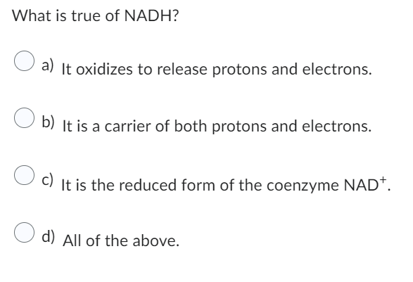 What is true of NADH?
O a) It oxidizes to release protons and electrons.
b) It is a carrier of both protons and electrons.
c) It is the reduced form of the coenzyme NAD+.
d) All of the above.