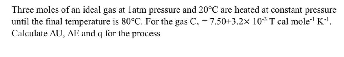 Three moles of an ideal gas at latm pressure and 20°C are heated at constant pressure
until the final temperature is 80°C. For the gas C, = 7.50+3.2× 10³ T cal mole' K-'.
Calculate AU, AE and q for the process
