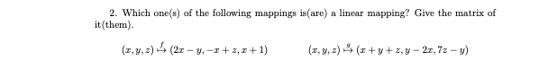 2. Which one(s) of the following mappings is(are) a linear mapping? Give the matrix of
it (them).
(z, y, 2) 4 (2r – y, -
:-y, - + 2, a + 1)
(z, y, 2) 4 (I+ y + z, y – 2r, 7z – y)
