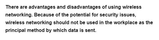 There are advantages and disadvantages of using wireless
networking. Because of the potential for security issues,
wireless networking should not be used in the workplace as the
principal method by which data is sent.