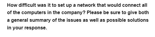 How difficult was it to set up a network that would connect all
of the computers in the company? Please be sure to give both
a general summary of the issues as well as possible solutions
in your response.