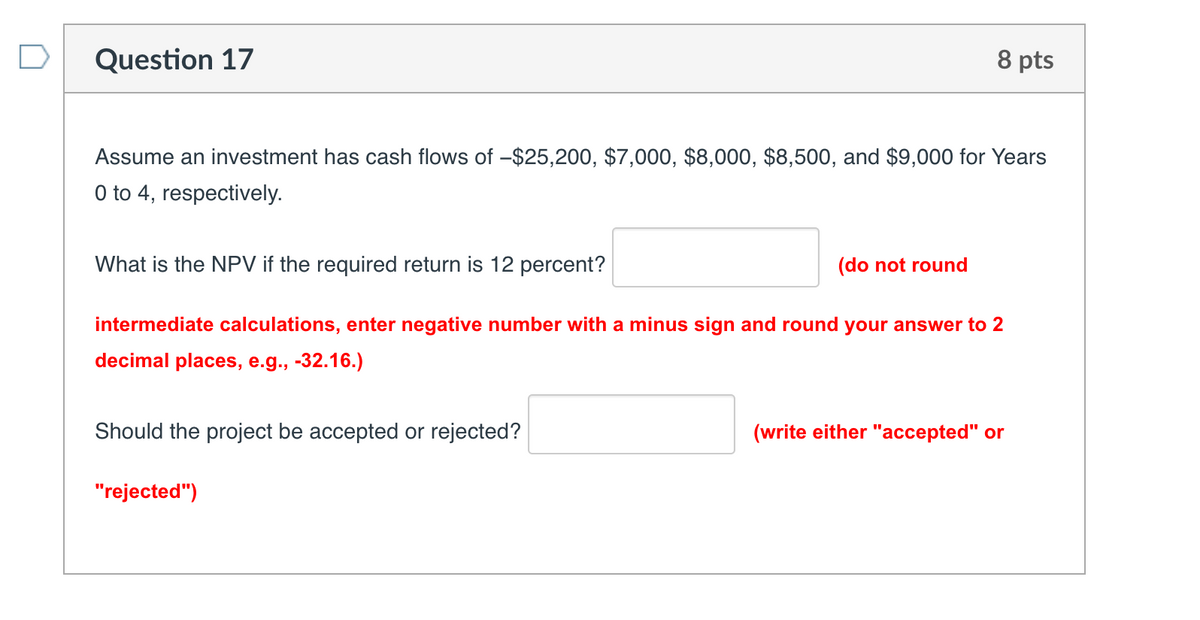 Question 17
8 pts
Assume an investment has cash flows of -$25,200, $7,000, $8,000, $8,500, and $9,000 for Years
0 to 4, respectively.
What is the NPV if the required return is 12 percent?
(do not round
intermediate calculations, enter negative number with a minus sign and round your answer to 2
decimal places, e.g., -32.16.)
Should the project be accepted or rejected?
"rejected")
(write either "accepted" or