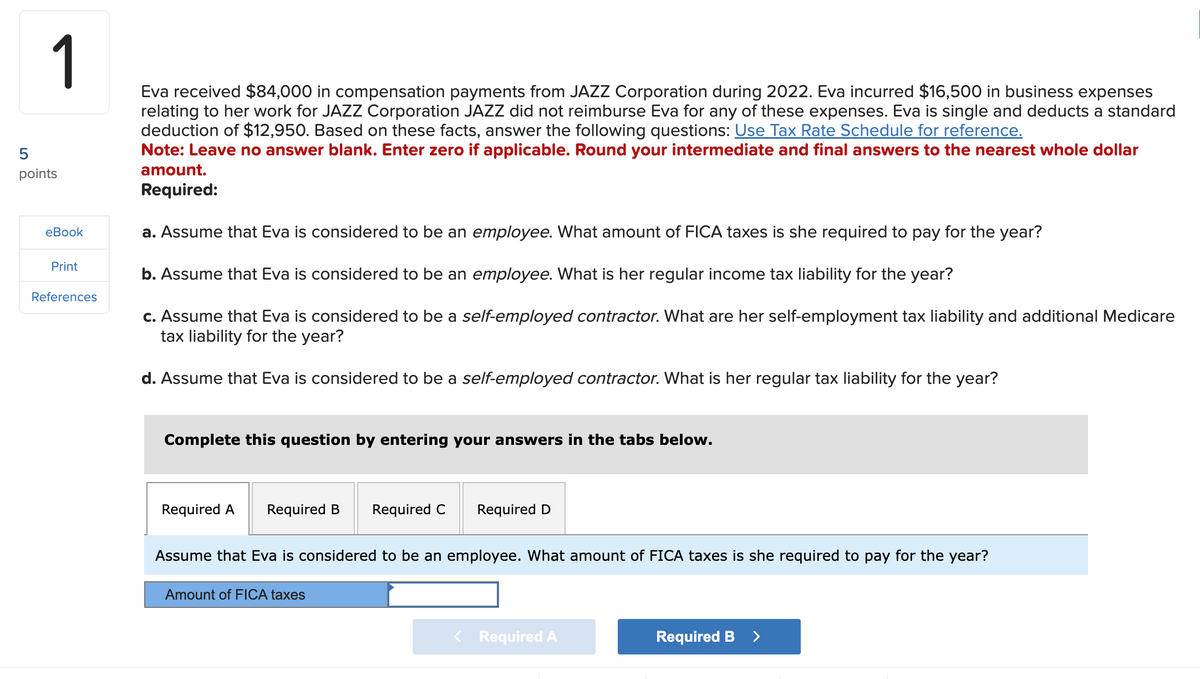 1
Eva received $84,000 in compensation payments from JAZZ Corporation during 2022. Eva incurred $16,500 in business expenses
relating to her work for JAZZ Corporation JAZZ did not reimburse Eva for any of these expenses. Eva is single and deducts a standard
deduction of $12,950. Based on these facts, answer the following questions: Use Tax Rate Schedule for reference.
Note: Leave no answer blank. Enter zero if applicable. Round your intermediate and final answers to the nearest whole dollar
amount.
Required:
5
points
eBook
Print
References
a. Assume that Eva is considered to be an employee. What amount of FICA taxes is she required to pay for the year?
b. Assume that Eva is considered to be an employee. What is her regular income tax liability for the year?
c. Assume that Eva is considered to be a self-employed contractor. What are her self-employment tax liability and additional Medicare
tax liability for the year?
d. Assume that Eva is considered to be a self-employed contractor. What is her regular tax liability for the year?
Complete this question by entering your answers in the tabs below.
Required A
Required B
Required C
Amount of FICA taxes
Required D
Assume that Eva is considered to be an employee. What amount of FICA taxes is she required to pay for the year?
< Required A
Required B >