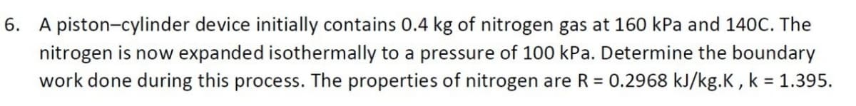 6. A piston-cylinder device initially contains 0.4 kg of nitrogen gas at 160 kPa and 140C. The
nitrogen is now expanded isothermally to a pressure of 100 kPa. Determine the boundary
work done during this process. The properties of nitrogen are R = 0.2968 kJ/kg.K, k = 1.395.