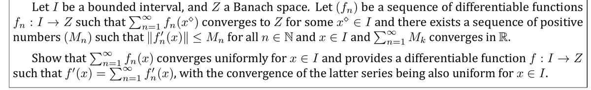 Let I be a bounded interval, and Z a Banach space. Let (fn) be a sequence of differentiable functions
fn : I → Z such that -1 fn(x°) converges to Z for some x° E I and there exists a sequence of positive
numbers (Mn) such that || f,(x)|| < M, for all n E N and x E I and E-1 Mk converges in R.
Show that , fn (x) converges uniformly for x € I and provides a differentiable function f : I → Z
such that f'(x) = E1 fn(x), with the convergence of the latter series being also uniform for x E I.
n=1
n=1
n=1
n=1
