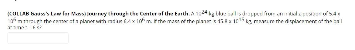 (COLLAB Gauss's Law for Mass) Journey through the Center of the Earth. A 1024-kg blue ball is dropped from an initial z-position of 5.4 x
106 m through the center of a planet with radius 6.4 x 106 m. If the mass of the planet is 45.8 x 1015 kg, measure the displacement of the ball
at time t = 6 s?
