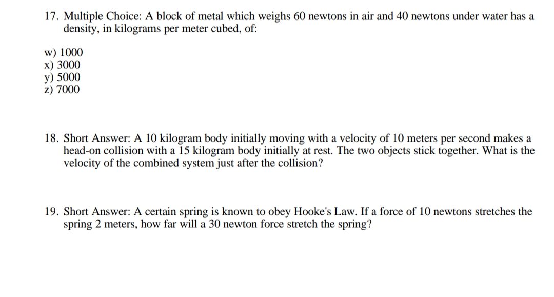 17. Multiple Choice: A block of metal which weighs 60 newtons in air and 40 newtons under water has a
density, in kilograms per meter cubed, of:
w) 1000
x) 3000
y) 5000
z) 7000
18. Short Answer: A 10 kilogram body initially moving with a velocity of 10 meters per second makes a
head-on collision with a 15 kilogram body initially at rest. The two objects stick together. What is the
velocity of the combined system just after the collision?
19. Short Answer: A certain spring is known to obey Hooke's Law. If a force of 10 newtons stretches the
spring 2 meters, how far will a 30 newton force stretch the spring?
