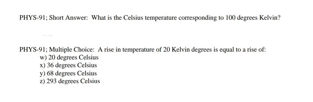 PHYS-91; Short Answer: What is the Celsius temperature corresponding to 100 degrees Kelvin?
PHYS-91; Multiple Choice: A rise in temperature of 20 Kelvin degrees is equal to a rise of:
w) 20 degrees Celsius
x) 36 degrees Celsius
y) 68 degrees Celsius
z) 293 degrees Celsius
