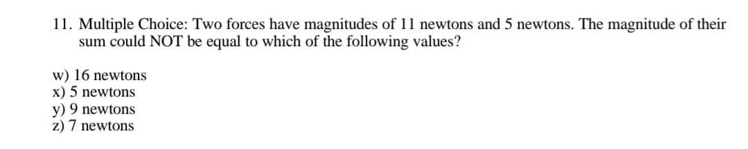 11. Multiple Choice: Two forces have magnitudes of 11 newtons and 5 newtons. The magnitude of their
sum could NOT be equal to which of the following values?
w) 16 newtons
x) 5 newtons
y) 9 newtons
z) 7 newtons
