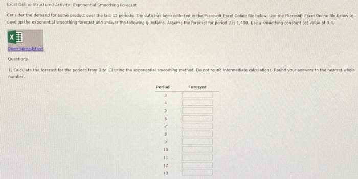 Excel Online Structured Activity: Exponential Smoothing Forecast
Consider the demand for some product over the last 12 periods. The data has been collected in the Microsoft Excel Online file below. Use the Microsoft Excel Online file below to
develop the exponential smoothing forecast and answer the following questions. Assume the forecast for period 2 is 1,400. Use a smoothing constant (a) value of 0.4.
IMM
Open spreadsheet
Questions
1. Calculate the forecast for the periods from 3 to 13 using the exponential smoothing method. Do not round intermediate calculations, Round your answers to the nearest whole
number.
Period
3
4
5
6
7
8
9
10
11
12
13
Forecast