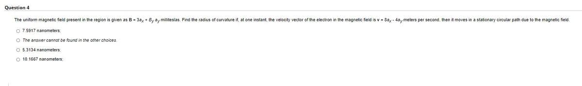 Question 4
The uniform magnetic field present in the region is given as B = 3ax + By ay milliteslas. Find the radius of curvature if, at one instant, the velocity vector of the electron in t
O 7.5917 nanometers;
O The answer cannot be found in the other choices.
O 5.3134 nanometers;
O 10.1667 nanometers;
magnetic field is v = 8ax - 4ay meters per second, then it moves in a stationary circular path due to the magnetic field.