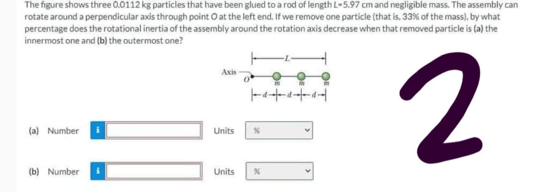 The figure shows three 0.0112 kg particles that have been glued to a rod of length L-5.97 cm and negligible mass. The assembly can
rotate around a perpendicular axis through point O at the left end. If we remove one particle (that is, 33% of the mass), by what
percentage does the rotational inertia of the assembly around the rotation axis decrease when that removed particle is (a) the
innermost one and (b) the outermost one?
2
Axis
(a) Number
Units
(b) Number
Units
