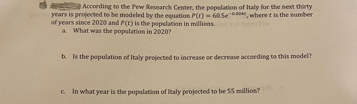 According to the Pew Research Center, the population of Italy for the next thirty
years is projected to be modeled by the equation P(t) = 60.5e-0.004t, where t is the number
of years since 2020 and P(t) is the population in millions.iug t tlret llivr
a.
What was the population in 2020?
b. Is the population of Italy projected to increase or decrease according to this model?
C. In what year is the population of Italy projected to be 55 million?
С.
