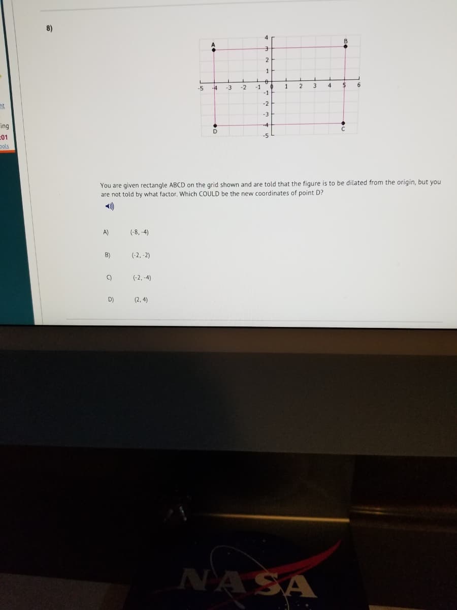 8)
1
-4
-2
-1
-1
1
2
-5
-3
-2
nt
ing
-01
ools
You are given rectangle ABCD on the grid shown and are told that the figure is to be dilated from the origin, but you
are not told by what factor. Which COULD be the new coordinates of point D?
A)
(-8, -4)
B)
(-2, -2)
(-2, -4)
D)
(2, 4)
NASA
