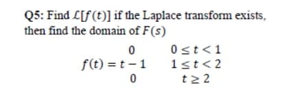 Q5: Find L[f(t)] if the Laplace transform exists,
then find the domain of F(s)
0st<1
1st<2
t2 2
f(t) = t – 1
