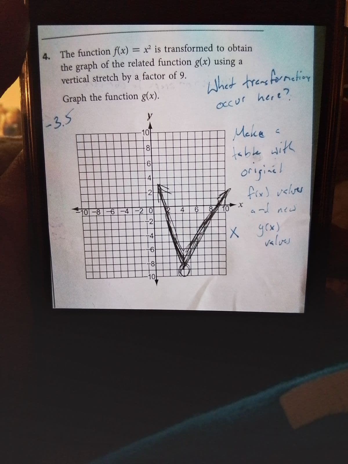 4. The function f(x) = x² is transformed to obtain
the graph of the related function g(x) using a
vertical stretch by a factor of 9.
Graph the function g(x).
-3.5
-10
8
61
-4
-2
-10-8-6-4-20
-2
-4
6
-81
-10
4
6
Whet transformation
occur here?
8 10
Мека
C
table with
original
fix) valves
and new
X
X 9(x)
valves