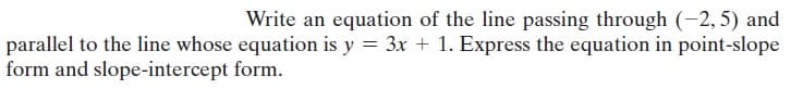 Write an equation of the line passing through (-2,5) and
parallel to the line whose equation is y = 3x + 1. Express the equation in point-slope
form and slope-intercept form.
