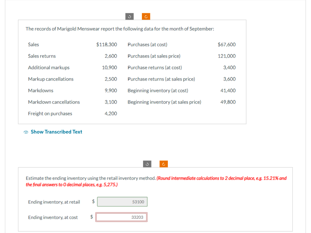 The records of Marigold Menswear report the following data for the month of September:
Sales
$118,300
Purchases (at cost)
$67,600
Sales returns
2,600
Purchases (at sales price)
121,000
Additional markups
10,900
Purchase returns (at cost)
3,400
Markup cancellations
2,500
Purchase returns (at sales price)
3,600
Markdowns
9,900
Beginning inventory (at cost)
41,400
Markdown cancellations
3,100
Beginning inventory (at sales price)
49,800
Freight on purchases
4,200
Show Transcribed Text
Estimate the ending inventory using the retail inventory method. (Round intermediate calculations to 2 decimal place, e.g. 15.21% and
the final answers to O decimal places, e.g. 5,275.)
Ending inventory, at retail
53100
Ending inventory, at cost
$
33203