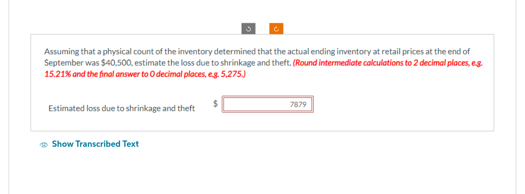 Assuming that a physical count of the inventory determined that the actual ending inventory at retail prices at the end of
September was $40,500, estimate the loss due to shrinkage and theft. (Round intermediate calculations to 2 decimal places, e.g.
15.21% and the final answer to O decimal places, e.g. 5,275.)
Estimated loss due to shrinkage and theft
Show Transcribed Text
7879