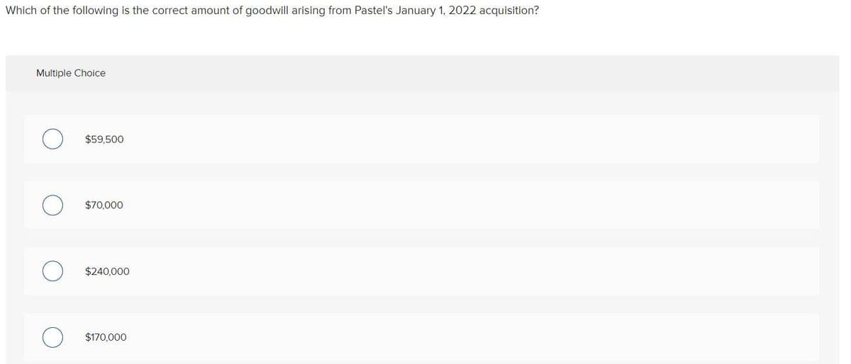 Which of the following is the correct amount of goodwill arising from Pastel's January 1, 2022 acquisition?
Multiple Choice
О
$59,500
О
$70,000
О
$240,000
О
$170,000