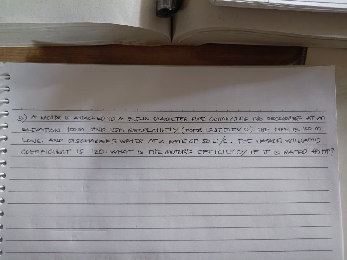 5) A MOTOR IS ATTACHED TO A 7.5-1n DIAMETER PPE CONNECTING TWD RESERVORS ATAn
ELEVATION 10om AND ISM RESPECTIVELY (MOTOR IS AT ELEV 0). THE aPE IS 100 m
LONG AND DISCHARGES WATER ATA RATE OF SO Lic. THE HAZEN WILLLAMS
120. WHAT IS THE MOTOR'S EFFICIENCY IF IT IS RATED 40HP?
COEFFICIENT IS
