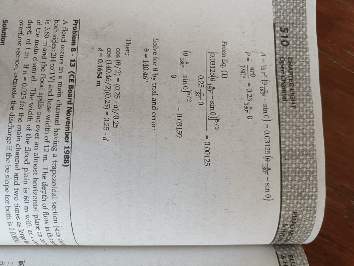 FLUID MECH
CHAPTER EIGHT
Open Channel
FLU
GHYDRAN
510
A = 2 r? (0-sin 0) = 0.03125 (0- sin 0)
Tre
0.25 0
180°
180°
From Eq. (1)
0.03125(0 -sin
sin a)/.
180
= 0.00125
0.25 780 0
(0-sin of/2
180°
= 0.03159
Solve for 0 by trial and error:
0 = 140.46°
Then;
cos (6/2) = (0.25 - d)/0.25
cos (140.46/2)(0.25) = 0.25 - d
d 0.1654 m
Problem 8-13 (CE Board November 1988)
on one
over
large
Solution
fi
