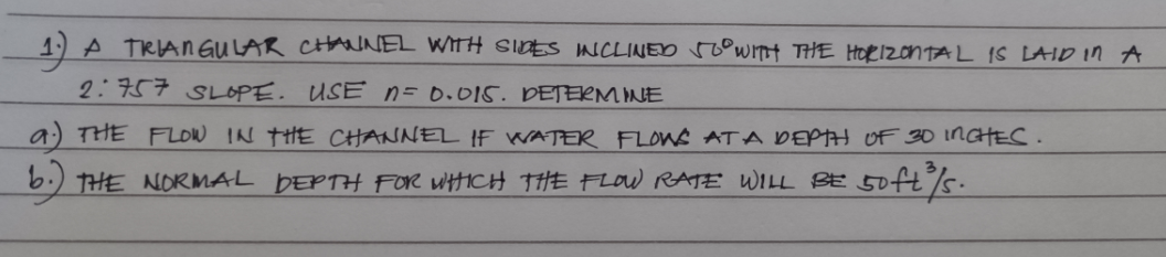 1) A TRIAN GULAR CH NEL WITH SIDES NCLINED roowITH THE HORIZONTAL IS LAID in A
2:757 SLOPE. USE n= 0.015. DETERM INE
a) THE FLOW IN tHE CHANNEL IF WATER FLOWS ATA DEPH OF 30 INGHEC.
6.) THE NORMAL DEPTH FOR WHICH THE FLOW RATE WILL BE 50fts.
