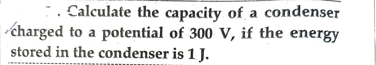 Calculate the capacity of a condenser
charged to a potential of 300 V, if the energy
stored in the condenser is 1. J.