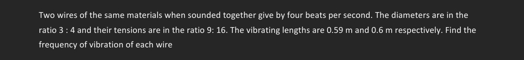 Two wires of the same materials when sounded together give by four beats per second. The diameters are in the
ratio 3 : 4 and their tensions are in the ratio 9: 16. The vibrating lengths are 0.59 m and 0.6 m respectively. Find the
frequency of vibration of each wire