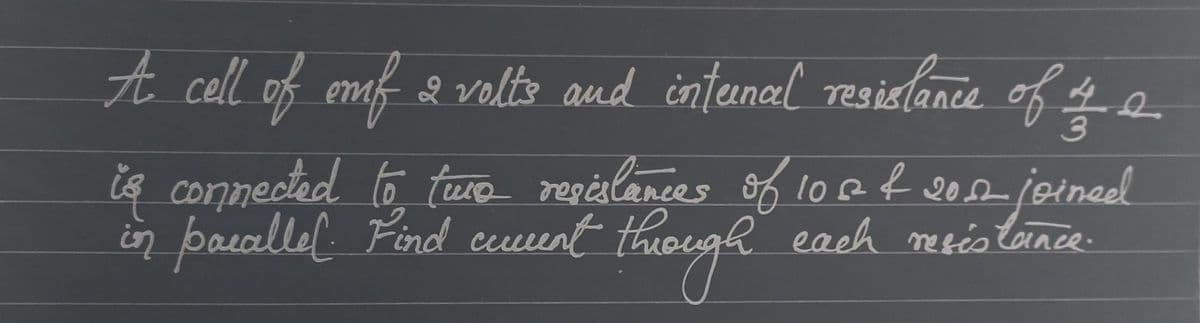 A cell of emf 2 volts and internal resistance of of a
is connected to two resistances of 10 & 2012 joined
in paraller. Find comment through each meistance.