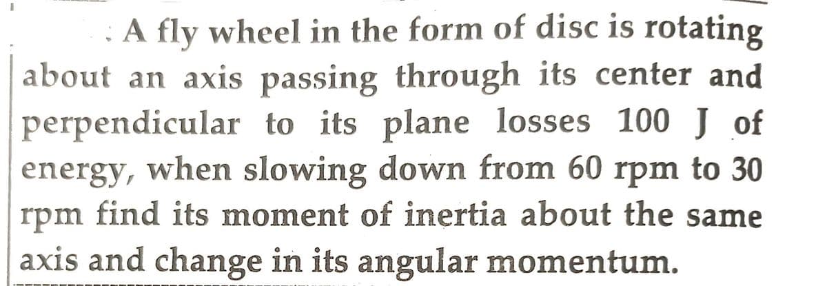 A fly wheel in the form of disc is rotating
about an axis passing through its center and
perpendicular to its plane losses 100 J of
energy, when slowing down from 60 rpm to 30
rpm find its moment of inertia about the same
axis and change in its angular momentum.