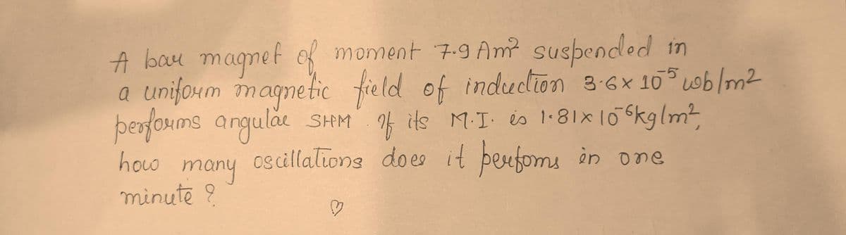 A bay magnet of moment 7.9 Am² suspended in
a uniform magnetic field of induction 3-6x 105 wb /m²
performs angular SHM of its M.I. is 1.81x106kg/m²,
how
oscillations does it performs in one
many
minute ?