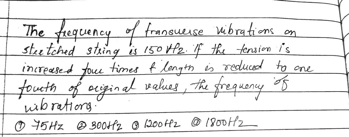 The frequency of transuerse vibrations on
steetched string is 150 VP2. If the tension is
increased four times of length is reduced to one
fourth of original values, the frequency of
wibrations.
Ⓒ 75Hz @ 300Hz @ 1200112 @ 1800H/2
300+12