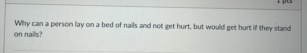 Why can a person lay on a bed of nails and not get hurt, but would get hurt if they stand
on nails?
