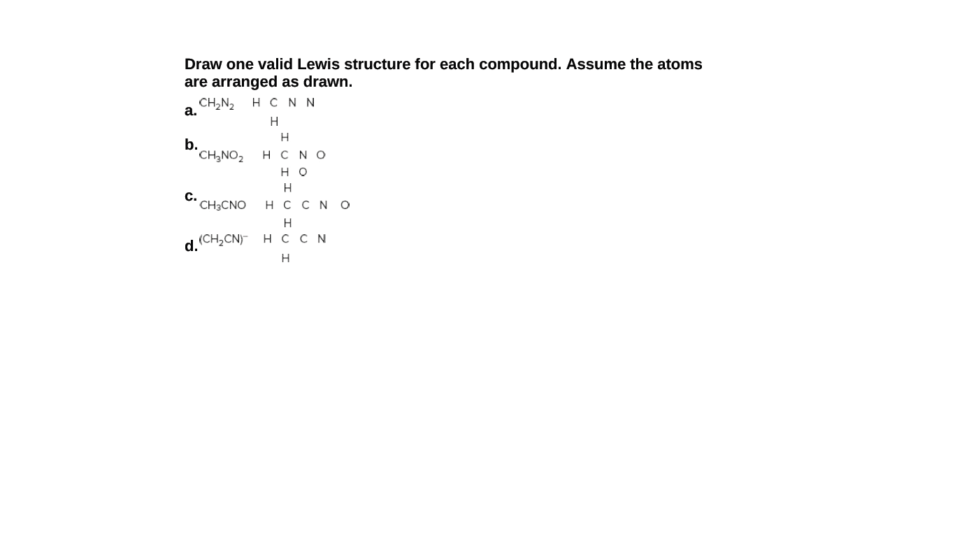 Draw one valid Lewis structure for each compound. Assume the atoms
are arranged as drawn.
CH,N2
а.
H C N N
H
H
b.
CH,NO2
H C NO
но
c.
CH3CNO
нссN о
(CH,CN)- H сCN
d.
H
