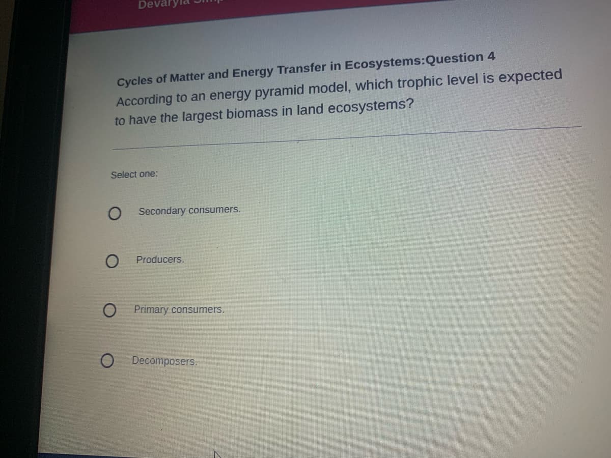 Deval
Cycles of Matter and Energy Transfer in Ecosystems:Question 4
According to an energy pyramid model, which trophic level is expected
to have the largest biomass in land ecosystems?
Select one:
Secondary consumers.
Producers.
Primary consumers.
Decomposers.
