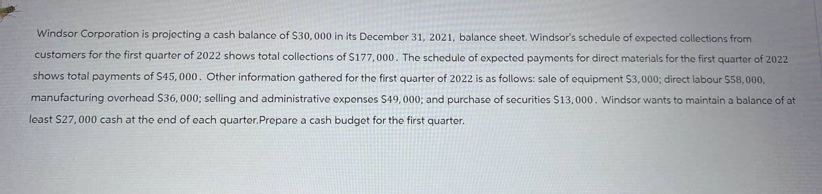 Windsor Corporation is projecting a cash balance of $30,000 in its December 31, 2021, balance sheet. Windsor's schedule of expected collections from
customers for the first quarter of 2022 shows total collections of $177,000. The schedule of expected payments for direct materials for the first quarter of 2022
shows total payments of $45, 000. Other information gathered for the first quarter of 2022 is as follows: sale of equipment S3,000; direct labour $58,000,
manufacturing overhead $36, 000; selling and administrative expenses $49,000; and purchase of securities $13,000. Windsor wants to maintain a balance of at
least $27,000 cash at the end of each quarter.Prepare a cash budget for the first quarter.