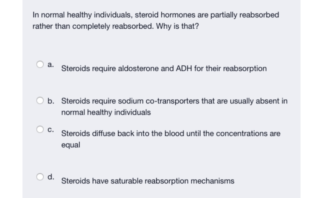 In normal healthy individuals, steroid hormones are partially reabsorbed
rather than completely reabsorbed. Why is that?
a.
Steroids require aldosterone and ADH for their reabsorption
b. Steroids require sodium co-transporters that are usually absent in
normal healthy individuals
c.
Steroids diffuse back into the blood until the concentrations are
equal
d.
Steroids have saturable reabsorption mechanisms
