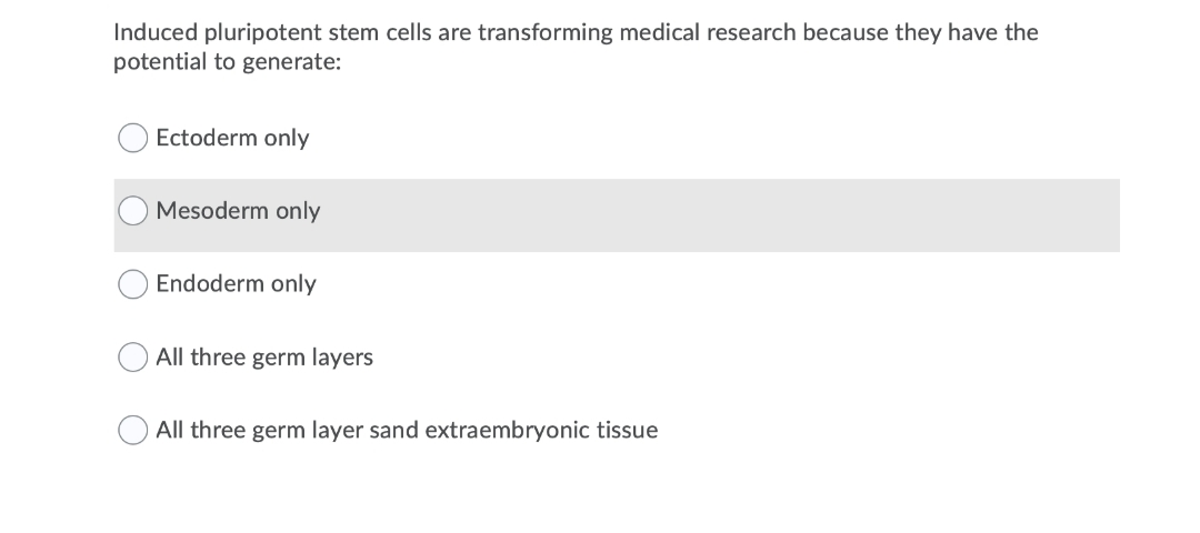 Induced pluripotent stem cells are transforming medical research because they have the
potential to generate:
Ectoderm only
Mesoderm only
Endoderm only
All three germ layers
All three germ layer sand extraembryonic tissue
